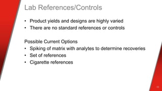 Lab References/Controls
• Product yields and designs are highly varied
• There are no standard references or controls
Possible Current Options
• Spiking of matrix with analytes to determine recoveries
• Set of references
• Cigarette references
11
 
