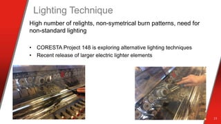 Lighting Technique
High number of relights, non-symetrical burn patterns, need for
non-standard lighting
• CORESTA Project 148 is exploring alternative lighting techniques
• Recent release of larger electric lighter elements
13
 