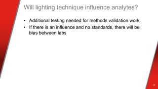 Will lighting technique influence analytes?
• Additional testing needed for methods validation work
• If there is an influence and no standards, there will be
bias between labs
18
 