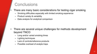 Conclusions
• There are many basic considerations for testing cigar smoking
– Smoking difficulties especially with limited smoking experience
– Product variety & variability
– Data analysis for analytical comparison
• There are several unique challenges for methods development
beyond TNCO
– Long and/or varied smoking times
– Lighting techniques
– Lack of controls/reference products
– Possible overload of analyte traps
22
 