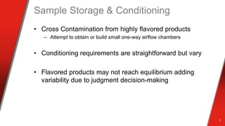 Sample Storage & Conditioning
• Cross Contamination from highly flavored products
– Attempt to obtain or build small one-way airflow chambers
• Conditioning requirements are straightforward but vary
• Flavored products may not reach equilibrium adding
variability due to judgment decision-making
3
 