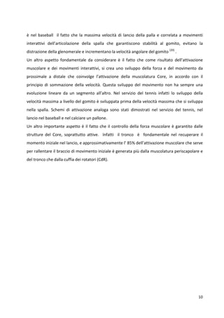 è nel baseball il fatto che la massima velocità di lancio della palla e correlata a movimenti
interattivi dell’articolazione della spalla che garantiscono stabilità al gomito, evitano la
distrazione della glenomerale e incrementano la velocità angolare del gomito (20) .
Un altro aspetto fondamentale da considerare è il fatto che come risultato dell’attivazione
muscolare e dei movimenti interattivi, si crea uno sviluppo della forza e del movimento da
prossimale a distale che coinvolge l’attivazione della muscolatura Core, in accordo con il
principio di sommazione della velocità. Questa sviluppo del movimento non ha sempre una
evoluzione lineare da un segmento all’altro. Nel servizio del tennis infatti lo sviluppo della
velocità massima a livello del gomito è sviluppata prima della velocità massima che si sviluppa
nella spalla. Schemi di attivazione analoga sono stati dimostrati nel servizio del tennis, nel
lancio nel baseball e nel calciare un pallone.
Un altro importante aspetto è il fatto che il controllo della forza muscolare è garantito dalle
strutture del Core, soprattutto attive. Infatti il tronco è fondamentale nel recuperare il
momento iniziale nel lancio, e approssimativamente l’ 85% dell’attivazione muscolare che serve
per rallentare il braccio di movimento iniziale è generata più dalla muscolatura periscapolare e
del tronco che dalla cuffia dei rotatori (CdR).

10

 