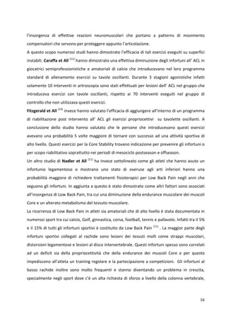 l’insorgenza di effettive reazioni neuromuscolari che portano a patterns di movimento
compensatori che servono per proteggere appunto l’articolazione.
A questo scopo numerosi studi hanno dimostrato l’efficacia di tali esercizi eseguiti su superfici
instabili. Caraffa et All (11) hanno dimostrato una effettiva diminuzione degli infortuni all’ ACL in
giocatrici semiprofessionistiche e amatoriali di calcio che introducevano nel loro programma
standard di allenamento esercizi su tavole oscillanti. Durante 3 stagioni agonistiche infatti
solamente 10 interventi in artroscopia sono stati effettuati per lesioni dell’ ACL nel gruppo che
introduceva esercizi con tavole oscillanti, rispetto ai 70 interventi eseguiti nel gruppo di
controllo che non utilizzava questi esercizi.
Fitzgerald et All (14) invece hanno valutato l’efficacia di aggiungere all’interno di un programma
di riabilitazione post intervento all’ ACL gli esercizi propriocettivi su tavolette oscillanti. A
conclusione dello studio hanno valutato che le persone che introducevano questi esercizi
avevano una probabilità 5 volte maggiore di tornare con successo ad una attività sportiva di
alto livello. Questi esercizi per la Core Stability trovano indicazione per prevenire gli infortuni o
per scopo riabilitativo soprattutto nei periodi di mesociclo postseason e offseason.
Un altro studio di Nadler et All

(11)

ha invece sottolineato come gli atleti che hanno avuto un

infortunio legamentoso o mostrano uno stato di overuse agli arti inferiori hanno una
probabilità maggiore di richiedere trattamenti fisioterapici per Low Back Pain negli anni che
seguono gli infortuni. In aggiunta a questo è stato dimostrato come altri fattori sono associati
all’insorgenza di Low Back Pain, tra cui una diminuzione della endurance muscolare dei muscoli
Core e un alterato metabolismo del tessuto muscolare.
La ricorrenza di Low Back Pain in atleti sia amatoriali che di alto livello è stata documentata in
numerosi sport tra cui calcio, Golf, ginnastica, corsa, football, tennis e pallavolo. Infatti tra il 5%
e il 15% di tutti gli infortuni sportivi è costituito da Low Back Pain

(11)

. La maggior parte degli

infortuni sportivi collegati al rachide sono lesioni dei tessuti molli come strappi muscolari,
distorsioni legamentose e lesioni al disco intervertebrale. Questi infortuni spesso sono correlati
ad un deficit sia della propriocettività che della endurance dei muscoli Core e per questo
impediscono all’atleta un training regolare e la partecipazione a competizioni. Gli infortuni al
basso rachide inoltre sono molto frequenti e stanno diventando un problema in crescita,
specialmente negli sport dove c’è un alta richiesta di sforzo a livello della colonna vertebrale,

16

 