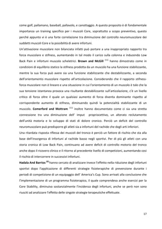 come golf, pallamano, baseball, pallavolo, e canottaggio. A questo proposito è di fondamentale
importanza un training specifico per i muscoli Core, soprattutto a scopo preventivo, questo
perché appunto vi è una forte correlazione tra diminuzione del controllo neuromuscolare dei
suddetti muscoli Core e la possibilità di avere infortuni.
Un’attivazione muscolare non bilanciata infatti può portare a una inappropriato rapporto tra
forza muscolare e stifness, aumentando in tal modo il carico sulla colonna e inducendo Low
Back Pain e infortuni muscolo scheletrici. Brown and McGill

(11)

hanno dimostrato come in

condizioni di equilibrio statico la stifness prodotta da un muscolo ha una funzione stabilizzante,
mentre la sua forza può avere sia una funzione stabilizzante che destabilizzante, a seconda
dell’orientamento muscolare rispetto all’articolazione. Considerando che il rapporto stifnessforza muscolare non è lineare e una situazione in cui l’orientamento di un muscolo è tale che la
sua tensione istantanea provoca una risultante destabilizzante sull’articolazione, c’è un livello
critico di forza oltre il quale un qualsiasi aumento di forza diventa dominante rispetto al
corrispondente aumento di stifness, diminuendo quindi la potenzialità stabilizzante di un
muscolo. Comerford and Mottram

(11)

inoltre hanno documentato come ci sia una stretta

connessione tra una diminuzione dell’ imput

propriocettivo, un alterato reclutamento

dell’unità motoria e lo sviluppo di stati di dolore cronico. Perciò un deficit del controllo
neuromuscolare può predisporre gli atleti sia a infortuni del rachide che degli arti inferiori.
Una ritardata risposta riflessa dei muscoli del tronco è perciò un fattore di rischio che sta alla
base dell’insorgenza di infortuni al rachide basso negli sportivi. Per di più gli atleti con una
storia cronica di Low Back Pain, continuano ad avere deficit di controllo motorio del tronco
anche dopo il ricovero clinico e il ritorno al precedente livello di competizioni, aumentando cosi
il rischio di intercorrere in successivi infortuni.
Hadala And Barrios (6) hanno cercato di analizzare invece l’effetto nella riduzione degli infortuni
sportivi dopo l’applicazione di differenti strategie fisioterapiche di prevenzione durante i
periodi di competizione di un equipaggio dell’ America’s Cup. Sono arrivati alla conclusione che
l’implementazione di un programma fisioterapico, il quale comprendeva anche esercizi per la
Core Stability, diminuiva sostanzialmente l’incidenza degli infortuni, anche se però non sono
riusciti ad analizzare l’effetto delle singole strategie terapeutiche effettuate.

17

 