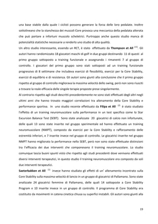 una base stabile dalla quale i ciclisti possono generare la forza delle loro pedalate. Inoltre
sottolineano che la stanchezza dei muscoli Core provoca una meccanica della pedalata alterata
che può portare a infortuni muscolo scheletrici. Purtroppo anche questo studio manca di
potenzialità statistiche necessarie a renderlo uno studio di alta qualità.
Un altro studio interessante, essendo un RCT, è stato effettuato da Thompson et All

(15)

. Gli

autori hanno randomizzato 18 giocatori maschi di golf in due gruppi destinando 11 di questi al
primo gruppo sottoposto a training funzionale e assegnando i rimanenti 7 al gruppo di
controllo. I giocatori del primo gruppo sono stati sottoposti ad un training funzionale
progressivo di 8 settimane che includeva esercizi di flessibilità, esercizi per la Core Stability,
esercizi di equilibrio e di resistenza. Gli autori sono giunti alla conclusione che il primo gruppo
rispetto al gruppo di controllo migliorava la massima velocità dello swing, però non sono riusciti
a trovare la reale efficacia delle singole terapie proposte prese singolarmente.
Al contrario rispetto agli studi descritti precedentemente ne sono stati effettuati degli altri negli
ultimi anni che hanno trovato maggiori correlazioni tra allenamento della Core Stability e
performance sportiva. In uno studio recente effettuato da Filipa et All

(2)

è stato studiato

l’effetto di un training neuromuscolare sulla performance in un test specifico come lo Star
Excursion Balance Test (SEBT). Sono state analizzate 20 giocatrici di calcio non infortunate,
delle quali 13 sono state inserite nel gruppo sperimentale ed hanno effettuato un training
neuromuscolare (NMPT), composto da esercizi per la Core Stability e rafforzamento delle
estremità inferiori, e 7 inserite invece nel gruppo di controllo. Le giocatrici inserite nel gruppo
NMPT hanno migliorato la performance nello SEBT, però non sono state effettuate distinzioni
tra l’efficacia dei due interventi che componevano il training neuromuscolare. Lo studio
comunque lascia buoni spunti visto che rispetto agli studi precedenti dove venivano effettuati
diversi interventi terapeutici, in questo studio il training neuromuscolare era composto da soli
due interventi terapeutici.
Saeterbakken et All

(1)

invece hanno studiato gli effetti di un’ allenamento incentrato sulla

Core Stability sulla massima velocità di lancio in un gruppo di giocatrici di Pallamano. Sono state
analizzate 24 giocatrici femmine di Pallamano, delle quali 14 sottoposte a Core Stability
Program e 10 inserite invece in un gruppo di controllo. Il programma di Core Stability era
costituito da movimenti in catena cinetica chiusa su superfici instabili. Gli autori sono giunti alla

19

 