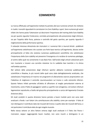 COMMENTO

La ricerca effettuata sull’argomento trattato ha portato alla luce numerosi articoli che mettono
in risalto i concetti riguardanti le correlazioni tra Core Stability e sport. Sono numerosi gli autori
infatti che hanno posto l’attenzione sul descrivere l’importanza del training della Core Stability
sia per quanto riguarda l’endurance, correlata principalmente alla prevenzione degli infortuni,
sia per l’aspetto della forza, potenza e controllo del gesto sportivo, per quanto riguarda il
miglioramento della performance sportiva.
Il notevole interesse dimostrato dai ricercatori e i numerosi libri e Journal Article pubblicati
sull’argomento sottolineano che sussiste una forte base teorica sull’argomento, dovuta anche
principalmente al fatto che esistono numerose pubblicazioni scientifiche che sottolineano
l’importanza della Core stability nel prevenire l’insorgenza e le recidive di numerose patologie,
al centro delle quali sta certamente il Low Back Pain. Dall’analisi degli articoli selezionati però
non riusciamo a trovare una corretta relazione tra le suddette basi teoriche e la clinica
nell’ambito sportivo.
Nel settore della prevenzione degli infortuni sportivi abbiamo numerose pubblicazioni
scientifiche e Rewiew, le più recenti delle quali sono state dettagliatamente analizzate, che
sottolineano l’importanza di inserire nei programmi di allenamento esercizi propriocettivi con
l’obiettivo di migliorare il controllo neuromuscolare sul tronco e sulle estremità inferiori.
Questo fattore infatti permette all’atleta di affrontare al meglio perturbazioni esterne al
movimento, come il fatto di appoggiare i piedi su superfici non omogenee, e di evitare infortuni
legamentosi soprattutto a livello del ginocchio principalmente a carico del legamento Crociato
Anteriore (ACL).
Gli studi condotti in questa direzione hanno portato a buoni risultati però non sono stati
analizzati a fondo i vari fattori che contribuiscono alla stabilità, come per esempio il fatto di
non distinguere il contributo dato dai muscoli del tronco e quello dato dai muscoli dell’anca, e
nel particolare il contributo dato da ogni singolo muscolo.
Nello stesso settore un altro fattore emerso dagli studi analizzati è il fatto che finora i
ricercatori, seppur raggiungendo buoni risultati, non sono riusciti a distinguere in un

22

 