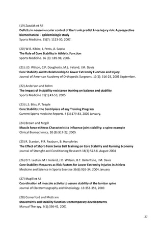 (19) Zazulak et All
Deficits in neuromuscular control of the trunk predict knee injury risk: A prospective
biomechanical - epidemiologic study
Sports Medicine. 35(7): 1123-30, 2007.
(20) W.B. Kibler, J. Press, A. Sascia
The Role of Core Stability in Athletic Function
Sports Medicine. 36 (3): 189-98, 2006.
(21) J.D. Wilson, C.P. Dougherty, M.L. Ireland, I.M. Davis
Core Stability and Its Relationship to Lower Extremity Function and Injury
Journal of American Academy of Orthopedic Surgeons. 13(5): 316-25, 2005 September.
(22) Anderson and Behm
The impact of instability resistance training on balance and stability
Sports Medicine 35(1):43-53, 2005
(23) L.S. Bliss, P. Teeple
Core Stability: the Centripiece of any Training Program
Current Sports medicine Reports. 4 (3):179-83, 2005 January.
(24) Brown and Mcgill
Muscle force-stifness Characteristics influence joint stability: a spine example
Clinical Biomechenics. 20 (9):917-22, 2005
(25) R. Stanton, P.R. Reaburn, B. Humphries
The Effect of Short-Term Swiss Ball Training on Core Stability and Running Economy
Journal of Strenght and Conditioning Research 18(3):522-8, August 2004
(26) D.T. Leetun, M.I. Ireland, J.D. Willson, B.T. Ballantyne, I.M. Davis
Core Stability Mesaures as Risk Factors for Lower Extremity Injuries in Athlets
Medicine and Science in Sports Exercise 36(6):926-34, 2004 January
(27) Mcgill et All
Coordination of muscole activity to assure stability of the lumbar spine
Journal of Electromyography and Kinesiology. 13:353-359, 2003
(28) Comerford and Mottram
Movements and stability function: contemporary developments
Manual Therapy. 6(1):336-41, 2001
27

 