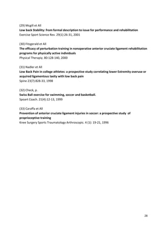 (29) Mcgill et All
Low back Stability: from formal description to issue for performance and rehabilitation
Exercise Sport Science Rev. 29(1):26-31, 2001
(30) Fitzgerald et All
The efficacy of perturbation training in nonoperative anterior cruciate ligament rehabilitation
programs for physically active individuals
Physical Therapiy. 80:128-140, 2000
(31) Nadler et All
Low Back Pain in college athletes: a prospective study correlating lower Extremity overuse or
acquired ligamentous laxity with low back pain
Spine 23(7):828-33, 1998
(32) Check, p.
Swiss Ball exercise for swimming, soccer and basketball.
Spoart Coach. 21(4):12-13, 1999
(33) Caraffa et All
Prevention of anterior cruciate ligament injuries in soccer: a prospective study of
proprioceptive training
Knee Surgery Sports Traumatology Arthroscopic. 4 (1): 19-21, 1996

28

 