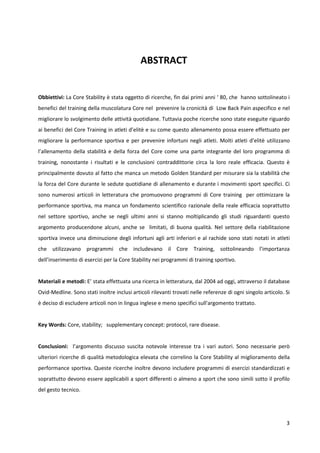 ABSTRACT

Obbiettivi: La Core Stability è stata oggetto di ricerche, fin dai primi anni ‘ 80, che hanno sottolineato i
benefici del training della muscolatura Core nel prevenire la cronicità di Low Back Pain aspecifico e nel
migliorare lo svolgimento delle attività quotidiane. Tuttavia poche ricerche sono state eseguite riguardo
ai benefici del Core Training in atleti d’elitè e su come questo allenamento possa essere effettuato per
migliorare la performance sportiva e per prevenire infortuni negli atleti. Molti atleti d’elitè utilizzano
l’allenamento della stabilità e della forza del Core come una parte integrante del loro programma di
training, nonostante i risultati e le conclusioni contraddittorie circa la loro reale efficacia. Questo è
principalmente dovuto al fatto che manca un metodo Golden Standard per misurare sia la stabilità che
la forza del Core durante le sedute quotidiane di allenamento e durante i movimenti sport specifici. Ci
sono numerosi articoli in letteratura che promuovono programmi di Core training per ottimizzare la
performance sportiva, ma manca un fondamento scientifico razionale della reale efficacia soprattutto
nel settore sportivo, anche se negli ultimi anni si stanno moltiplicando gli studi riguardanti questo
argomento producendone alcuni, anche se limitati, di buona qualità. Nel settore della riabilitazione
sportiva invece una diminuzione degli infortuni agli arti inferiori e al rachide sono stati notati in atleti
che utilizzavano programmi che includevano il Core Training, sottolineando l’importanza
dell’inserimento di esercizi per la Core Stability nei programmi di training sportivo.

Materiali e metodi: E’ stata effettuata una ricerca in letteratura, dal 2004 ad oggi, attraverso il database
Ovid-Medline. Sono stati inoltre inclusi articoli rilevanti trovati nelle referenze di ogni singolo articolo. Si
è deciso di escludere articoli non in lingua inglese e meno specifici sull'argomento trattato.

Key Words: Core, stability; supplementary concept: protocol, rare disease.

Conclusioni: l’argomento discusso suscita notevole interesse tra i vari autori. Sono necessarie però
ulteriori ricerche di qualità metodologica elevata che correlino la Core Stability al miglioramento della
performance sportiva. Queste ricerche inoltre devono includere programmi di esercizi standardizzati e
soprattutto devono essere applicabili a sport differenti o almeno a sport che sono simili sotto il profilo
del gesto tecnico.

3

 