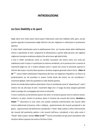 INTRODUZIONE

La Core Stability e lo sport

Negli ultimi anni molti autori hanno posto l’attenzione sulla Core Stability nello sport, sia per
quanto riguarda la prevenzione degli infortuni che per migliorare e ottimizzare la prestazione
sportiva.
E’ stato infatti sottolineato come la stabilizzazione Core sia il punto chiave della riabilitazione
clinica e soprattutto di tutti i programmi di allenamento a partire dalle persone che vogliono
migliorare la propria condizione atletica fino ad arrivare agli atleti d’elite.
Il core è infatti considerato come un corsetto muscolare che lavora come una unità per
stabilizzare tutto il corpo e in particolare la colonna vertebrale, sia in presenza che in assenza di
movimenti degli arti, ed è inoltre valutato come il ponte che unisce le estremità superiori e
inferiori del corpo e il punto dove passano e da dove vengono generate tutte le forze. Kibler et
All (11) hanno infatti sottolineato l’ìmportanza del Core nel migliorare l’equilibrio e la forza e la
propriocezione sia nel prendere in esame l’unità locale del tronco sia nel considerare i
movimenti globali, nella vita quotidiana e nelle attività sportive.
Anche nel mondo della medicina alternativa il Core è considerato come la “powerhouse”, cioè il
motore che sta alla base di tutti i movimenti degli arti e il luogo da dove vengono generate
tutte le energie che si propagano poi verso le estremità.
Il core è costituito sia da elementi passivi che attivi: le strutture passive sono la colonna toracolombare e la pelvi, mentre la struttura attiva è l’insieme dei muscoli del tronco. Akuthota e
Nadler

(11)

descrivono la core come una scatola costituita anteriormente dai muscoli della

cintura addominale (trasverso, retto e obliqui), posteriormente dai muscoli paraspinali e dai
glutei, superiormente dal diaframma considerato il “tetto” della scatola e infine inferiormente
dai muscoli del pavimento pelvico e dai muscoli dell’anca, considerati a loro volta come il
“fondo” della scatola. Sempre Kibler et All (11) hanno concordato con gli autori precedenti sulle
strutture attive e passive che vanno a formare il Core.
4

 