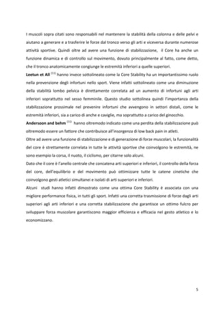 I muscoli sopra citati sono responsabili nel mantenere la stabilità della colonna e delle pelvi e
aiutano a generare e a trasferire le forze dal tronco verso gli arti e viceversa durante numerose
attività sportive. Quindi oltre ad avere una funzione di stabilizzazione, il Core ha anche un
funzione dinamica e di controllo sul movimento, dovuto principalmente al fatto, come detto,
che il tronco anatomicamente congiunge le estremità inferiori a quelle superiori.
Leetun et All (11) hanno invece sottolineato come la Core Stability ha un importantissimo ruolo
nella prevenzione degli infortuni nello sport. Viene infatti sottolineato come una diminuzione
della stabilità lombo pelvica è direttamente correlata ad un aumento di infortuni agli arti
inferiori soprattutto nel sesso femminile. Questo studio sottolinea quindi l’importanza della
stabilizzazione prossimale nel prevenire infortuni che avvengono in settori distali, come le
estremità inferiori, sia a carico di anche e caviglie, ma soprattutto a carico del ginocchio.
Andersoon and behm (11) hanno oltremodo indicato come una perdita della stabilizzazione può
oltremodo essere un fattore che contribuisce all’insorgenza di low back pain in atleti.
Oltre ad avere una funzione di stabilizzazione e di generazione di forze muscolari, la funzionalità
del core è strettamente correlata in tutte le attività sportive che coinvolgono le estremità, ne
sono esempio la corsa, il nuoto, il ciclismo, per citarne solo alcuni.
Dato che il core è l’anello centrale che concatena arti superiori e inferiori, il controllo della forza
del core, dell’equilibrio e del movimento può ottimizzare tutte le catene cinetiche che
coinvolgono gesti atletici simultanei e isolati di arti superiori e inferiori.
Alcuni studi hanno infatti dimostrato come una ottima Core Stability è associata con una
migliore performance fisica, in tutti gli sport. Infatti una corretta trasmissione di forze dagli arti
superiori agli arti inferiori e una corretta stabilizzazione che garantisce un ottimo fulcro per
sviluppare forza muscolare garantiscono maggior efficienza e efficacia nel gesto atletico e lo
economizzano.

5

 