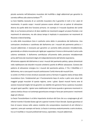 piccolo aumento nell’attivazione muscolare del multifido e degli addominali per garantire la
corretta stiffness alla colonna lombare (20).
La Core Stability necessita di un controllo muscolare che è garantito in tutti e tre i piani di
movimento. A questo scopo i muscoli possono essere attivati con un patner di attivazione
diverso da quello della loro funzione primaria. Un esempio è il muscolo Quadrato dei Lombi
(QL), la cui funzione primaria è di dare stabilità nei movimenti eseguiti sul piano frontale e nei
movimenti di estensione, ma allo stesso tempo è implicato in associazione nei movimenti di
flessione e lateral bending.
La volta della muscolature Core è costituita come detto in precedenza dal diaframma. Una
contrazione simultanea e coordinata del diaframma con i muscoli del pavimento pelvico e i
muscoli addominali, è necessaria per garantire un aumento della pressione intraddominale,
garantendo un cilindro muscolare più rigido per supportare il tronco e diminuendo il carico sulla
colonna vertebrale. Il diaframma contribuisce all’aumento della pressione intraddominale
prima dell’inizio dei movimenti degli arti indipendentemente dall’attività respiratoria.
All’estremo opposto del diaframma ci sono i muscoli del pavimento pelvico, spesso dimenticati
nella riabilitazione dei disordini muscolo scheletrici poiché di difficile valutazione. Esistono dei
patterns di attivazione sinergica tra i muscoli del pavimento pelvico, il TrA, il Multifido e il
diaframma, non a caso questi muscoli costituiscono l’unità interna dei muscoli Core.
Le anche e le Pelvi e le loro strutture associate vanno a formare il supporto statico di base della
muscolatura Core. Fondamentali per il funzionamento base di anche e pelvi sono alcuni dei
maggiori gruppi muscolari di questa regione, come i glutei. Questi muscoli hanno aree di
sezione trasversali larghe tali da garantire sia stabilità che generare forza e potenza muscolare
nei gesti sport specifici. I glutei sono stabilizzatori del tronco quando si generano movimenti in
catena cinetica chiusa e al contempo garantiscono energia e forza per promuovere i movimenti
degli arti inferiori.
La fascia Toracolombare è un'altra importante struttura del Core che va a congiungere gli arti
inferiori tramite il Grande Gluteo agli arti superiori tramite il Gran Dorsale. Questo garantisce al
Core di essere incluso nelle catene cinetiche che comprendono movimenti di arti inferiori e
superiori, come per esempio nel lancio. La fascia è connessa anatomicamente a varie strutture,
tra cui il mutifido e i muscoli profondi del tronco, coprendoli, i muscoli addominali,

7

 