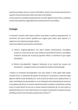 specialmente obliquo interno e trasverso dell’addome. Queste interconnessioni garantiscono il
supporto tridimensionale sopra citato, favorendo la Core Stability.
La fascia quindi va a completare posteriormente il corsetto rigido che forma il Core, completato
anteriormente dalla fascia degli addominali e lateralmente dai muscoli obliqui.

Fisiologia
Le attivazioni muscolari nelle catene cinetiche sono basate su patterns preprogrammati di
movimento che hanno funzioni specifiche per eseguire gesti atletici sport specifici e si
migliorano con la ripetizione del gesto atletico.
Esistono due differenti tipi di patterns d’attivazione:

1) Patterns lunghezza-dipendenti, che danno stabilità all’articolazione, coinvolgono
muscoli con bracci di leva corti, sono mediati da imput afferenti Gamma e coinvolgono
l’inibizione reciproca dei muscoli per garantire stifness ai movimenti di ogni singola
articolazione.

2) Patterns forza-dipendenti, integrano l’attivazione di più muscoli per muovere più
articolazioni e sviluppare la forza, sono mediati dai recettori tendinei del golgi.

I Patterns di movimento forza-dipendenti sono stati valutati in molti aspetti delle attività
correlate al Core. La valutazione dei patterns di attivazione in associazione a movimenti rapidi
degli arti inferiori hanno dimostrato che i primi muscoli ad attivarsi sono il gastrocnemio e il
soleo controlaterali per poi procedere in su con l’attivazione dei muscoli del braccio attraverso
la muscolatura del tronco. La massima velocità nel calciare un pallone è strettamente correlata
di più ai muscoli flessori di anca che ai muscoli estensori di ginocchio (9). Un altro studio sul
baseball dimostra che in tutti i livelli di lancio c’è un pattern di attivazione muscolare che parte
dall’obliquo esterno contro laterale e procede verso il braccio (20).

8

 