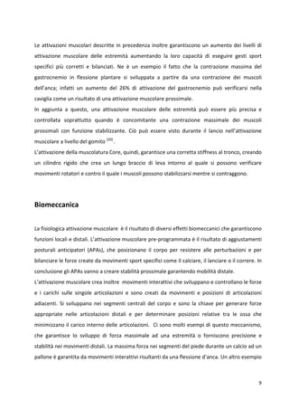Le attivazioni muscolari descritte in precedenza inoltre garantiscono un aumento dei livelli di
attivazione muscolare delle estremità aumentando la loro capacità di eseguire gesti sport
specifici più corretti e bilanciati. Ne è un esempio il fatto che la contrazione massima del
gastrocnemio in flessione plantare si sviluppata a partire da una contrazione dei muscoli
dell’anca; infatti un aumento del 26% di attivazione del gastrocnemio può verificarsi nella
caviglia come un risultato di una attivazione muscolare prossimale.
In aggiunta a questo, una attivazione muscolare delle estremità può essere più precisa e
controllata soprattutto quando è concomitante una contrazione massimale dei muscoli
prossimali con funzione stabilizzante. Ciò può essere visto durante il lancio nell’attivazione
muscolare a livello del gomito (20) .
L’attivazione della muscolatura Core, quindi, garantisce una corretta stiffness al tronco, creando
un cilindro rigido che crea un lungo braccio di leva intorno al quale si possono verificare
movimenti rotatori e contro il quale i muscoli possono stabilizzarsi mentre si contraggono.

Biomeccanica
La fisiologica attivazione muscolare è il risultato di diversi effetti biomeccanici che garantiscono
funzioni locali e distali. L’attivazione muscolare pre-programmata è il risultato di aggiustamenti
posturali anticipatori (APAs), che posizionano il corpo per resistere alle perturbazioni e per
bilanciare le forze create da movimenti sport specifici come il calciare, il lanciare o il correre. In
conclusione gli APAs vanno a creare stabilità prossimale garantendo mobilità distale.
L’attivazione muscolare crea inoltre movimenti interattivi che sviluppano e controllano le forze
e i carichi sulle singole articolazioni e sono creati da movimenti e posizioni di articolazioni
adiacenti. Si sviluppano nei segmenti centrali del corpo e sono la chiave per generare forze
appropriate nelle articolazioni distali e per determinare posizioni relative tra le ossa che
minimizzano il carico interno delle articolazioni. Ci sono molti esempi di questo meccanismo,
che garantisce lo sviluppo di forza massimale ad una estremità o forniscono precisione e
stabilità nei movimenti distali. La massima forza nei segmenti del piede durante un calcio ad un
pallone è garantita da movimenti interattivi risultanti da una flessione d’anca. Un altro esempio

9

 