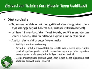 Aktivasi dan Training Core Muscle (Deep Stabilisasi)
• Otot cervical :
– Tujuannya adalah untuk mengaktivasi dan mengontrol otot-
otot sehingga terjadi kontrol axial extensi (retraksi cervical).
– Latihan ini membutuhkan fleksi kepala, sedikit mendatarkan
lordosis cervical dan mendatarkan kyphosis upper thoracal.
– Aktivasi dan training deep fleksor neck :
• Posisi pasien tidur terlentang.
• Prosedur : untuk gerakan fleksi dan gentle axial extensi pada cranio-
cervical, ajarkan pasien untuk melakukan secara perlahan gerakan
mengangguk kepala yang terkontrol pada upper cervical.
• Untuk mengaktivasi gerakan yang lebih besar dapat digunakan alat
Stabilizer dibawah upper cervical.
 