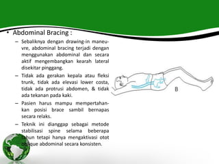 • Abdominal Bracing :
– Sebaliknya dengan drawing-in maneu-
vre, abdominal bracing terjadi dengan
menggunakan abdominal dan secara
aktif mengembangkan kearah lateral
disekitar pinggang.
– Tidak ada gerakan kepala atau fleksi
trunk, tidak ada elevasi lower costa,
tidak ada protrusi abdomen, & tidak
ada tekanan pada kaki.
– Pasien harus mampu mempertahan-
kan posisi brace sambil bernapas
secara relaks.
– Teknik ini dianggap sebagai metode
stabilisasi spine selama beberapa
tahun tetapi hanya mengaktivasi otot
oblique abdominal secara konsisten.
 