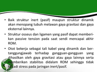 • Baik struktur inert (pasif) maupun struktur dinamik
akan menopang tubuh melawan gaya gravitasi dan gaya
eksternal lainnya.
• Struktur osseus dan ligamen yang pasif dapat memberi-
kan passive tension pada saat sendi mencapai akhir
ROM.
• Otot bekerja sebagai tali kabel yang dinamik dan ber-
tanggungjawab terhadap gangguan-gangguan yang
dihasilkan oleh gaya gravitasi atau gaya lainnya serta
memberikan stabilitas didalam ROM sehingga tidak
terjadi stress pada jaringan inert/pasif.
 