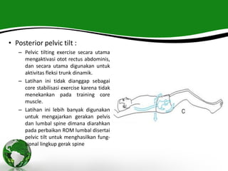 • Posterior pelvic tilt :
– Pelvic tilting exercise secara utama
mengaktivasi otot rectus abdominis,
dan secara utama digunakan untuk
aktivitas fleksi trunk dinamik.
– Latihan ini tidak dianggap sebagai
core stabilisasi exercise karena tidak
menekankan pada training core
muscle.
– Latihan ini lebih banyak digunakan
untuk mengajarkan gerakan pelvis
dan lumbal spine dimana diarahkan
pada perbaikan ROM lumbal disertai
pelvic tilt untuk menghasilkan fung-
sional lingkup gerak spine
 