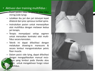 • Aktivasi dan training multifidus :
– Posisi pasien tidur tengkurap atau tidur
miring (side lying).
– Letakkan ibu jari dan jari telunjuk tepat
dilateral dari proc spinosus lumbal spine.
– Instruksikan pasien untuk menonjolkan
otot multifidus dengan melawan kedua
jari terapis.
– Terapis mempalpasi setiap segmen
untuk merasakan kontraksi otot multi-
fidus secara konsisten.
– Teknik ini dapat difasilitasi dengan
melakukan drawing-in maneuvre &
secara lembut mengontraksikan pelvic
floor muscle.
– Dalam posisi side lying, dapat difaslitasi
dengan mengaplikasikan manual resis-
tance yang lembut pada thoraks atau
pelvic untuk mengaktivasi fungsi rotasi
multifidus.
 