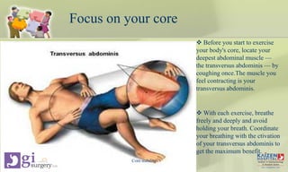 Focus on your core
 Before you start to exercise
your body's core, locate your
deepest abdominal muscle —
the transversus abdominis — by
coughing once.The muscle you
feel contracting is your
transversus abdominis.
 With each exercise, breathe
freely and deeply and avoid
holding your breath. Coordinate
your breathing with the ctivation
of your transversus abdominis to
get the maximum benefit.
Core stability
 