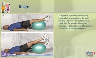 Bridge
Hold this position for three deep
breaths before returning to the start
position. Besides your core muscles,
you'll feel the muscles along your
backside — the gluteals and hamstrings
— contract to keep you in place.
Core stability
 