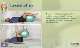 Abdominal ball raise
 Lie on your back on the floor and rest
your legs on top of the ball. Your legs
should be about hip-distance apart. Cough
and hold to activate your transversus
abdominis muscle.
Core stability
 