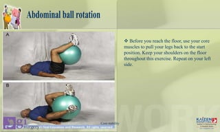 Abdominal ball rotation
 Before you reach the floor, use your core
muscles to pull your legs back to the start
position. Keep your shoulders on the floor
throughout this exercise. Repeat on your left
side.
Core stability
 