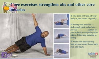 Core exercises strengthen abs and other core
muscles
 The core, or trunk, of your
body is your center of gravity
 Strong core muscles —
abdominal, back and pelvis —
provide support to
your spine for everything from
alking, lifting and standing to
sitting.
 Weak core muscles may
lead to poor osture, lower back
pain and injury.
Core stability
 