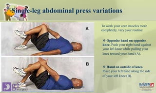 Single-leg abdominal press variations
To work your core muscles more
completely, vary your routine:
 Opposite hand on opposite
knee. Push your right hand against
your left knee while pulling your
knee toward your hand (A).
 Hand on outside of knee.
Place your left hand along the side
of your left knee (B).
Core stability
 