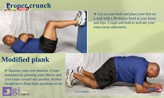 Proper crunch
 Lie on your back and place your feet on
a wall with a 90-degree bend at your knees
and hips. Cough and hold to activate your
transversus abdominis.
Modified plank
 Squeeze your core muscles. Create
resistance by pressing your elbows and
your knees toward one another. Neither
should move from their positions on the
floor.
Core stability
 