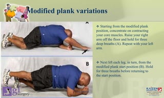 Modified plank variations
 Starting from the modified plank
position, concentrate on contracting
your core muscles. Raise your right
arm off the floor and hold for three
deep breaths (A). Repeat with your left
arm.
 Next lift each leg, in turn, from the
modified plank start position (B). Hold
for three breaths before returning to
the start position.
Core stability
 