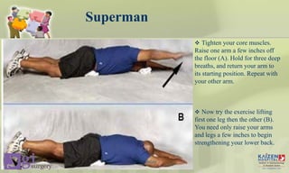Superman
 Tighten your core muscles.
Raise one arm a few inches off
the floor (A). Hold for three deep
breaths, and return your arm to
its starting position. Repeat with
your other arm.
 Now try the exercise lifting
first one leg then the other (B).
You need only raise your arms
and legs a few inches to begin
strengthening your lower back.
Core stability
 