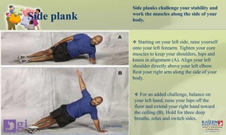Side plank
Side planks challenge your stability and
work the muscles along the side of your
body.
 Starting on your left side, raise yourself
onto your left forearm. Tighten your core
muscles to keep your shoulders, hips and
knees in alignment (A). Align your left
shoulder directly above your left elbow.
Rest your right arm along the side of your
body.
 For an added challenge, balance on
your left hand, raise your hips off the
floor and extend your right hand toward
the ceiling (B). Hold for three deep
breaths, relax and switch sides.
Core stability
 