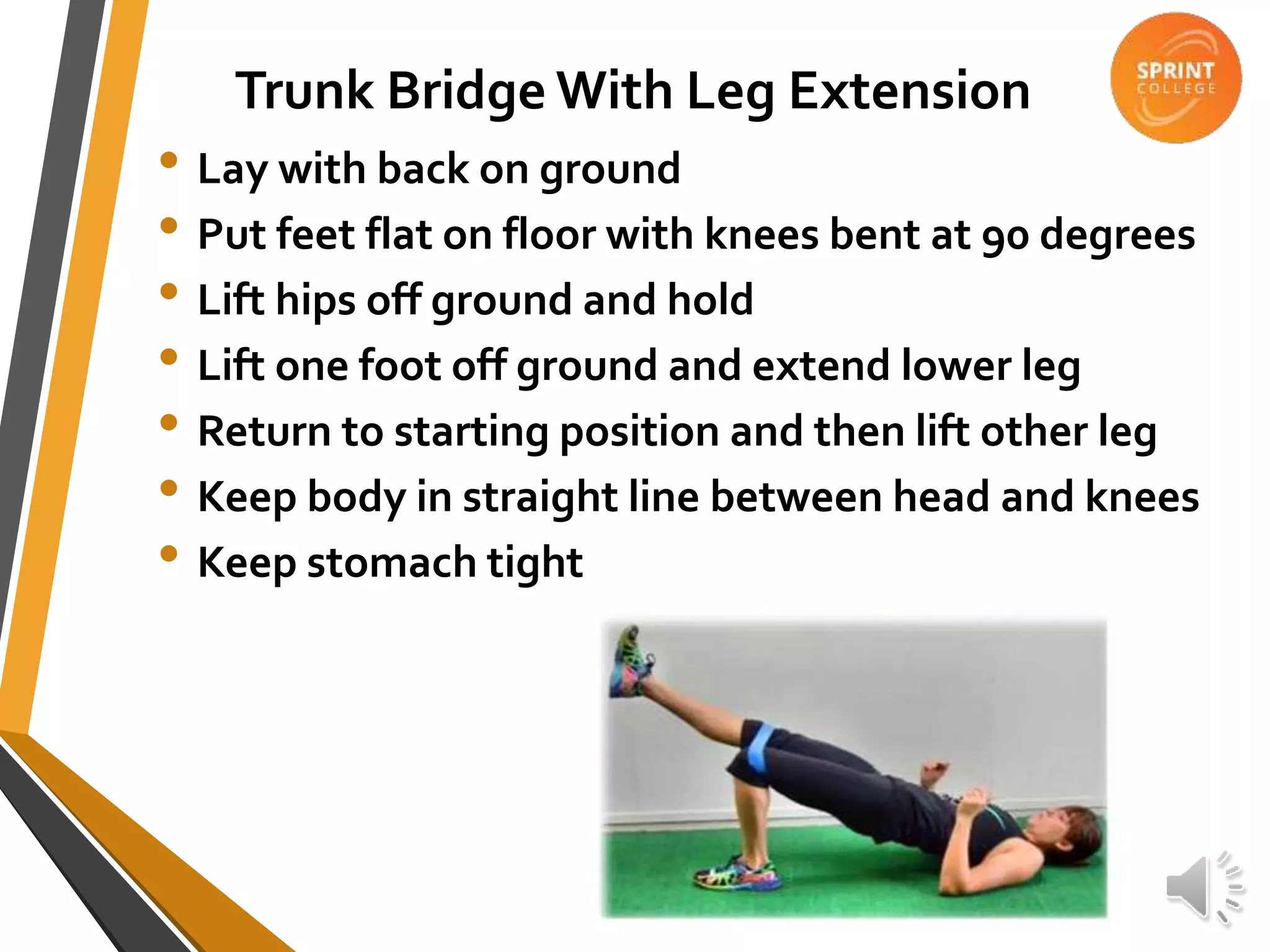 Trunk Bridge With Leg Extension
• Lay with back on ground
• Put feet flat on floor with knees bent at 90 degrees
• Lift hips off ground and hold
• Lift one foot off ground and extend lower leg
• Return to starting position and then lift other leg
• Keep body in straight line between head and knees
• Keep stomach tight
 