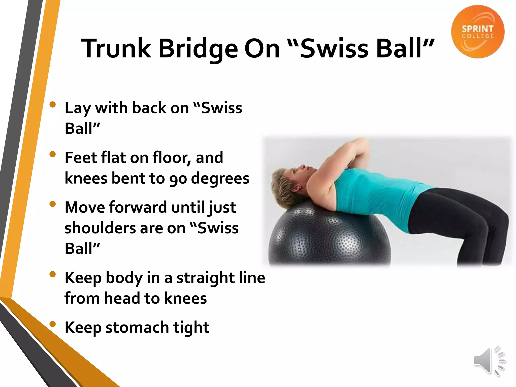 Trunk Bridge On “Swiss Ball”
• Lay with back on “Swiss
Ball”
• Feet flat on floor, and
knees bent to 90 degrees
• Move forward until just
shoulders are on “Swiss
Ball”
• Keep body in a straight line
from head to knees
• Keep stomach tight
 