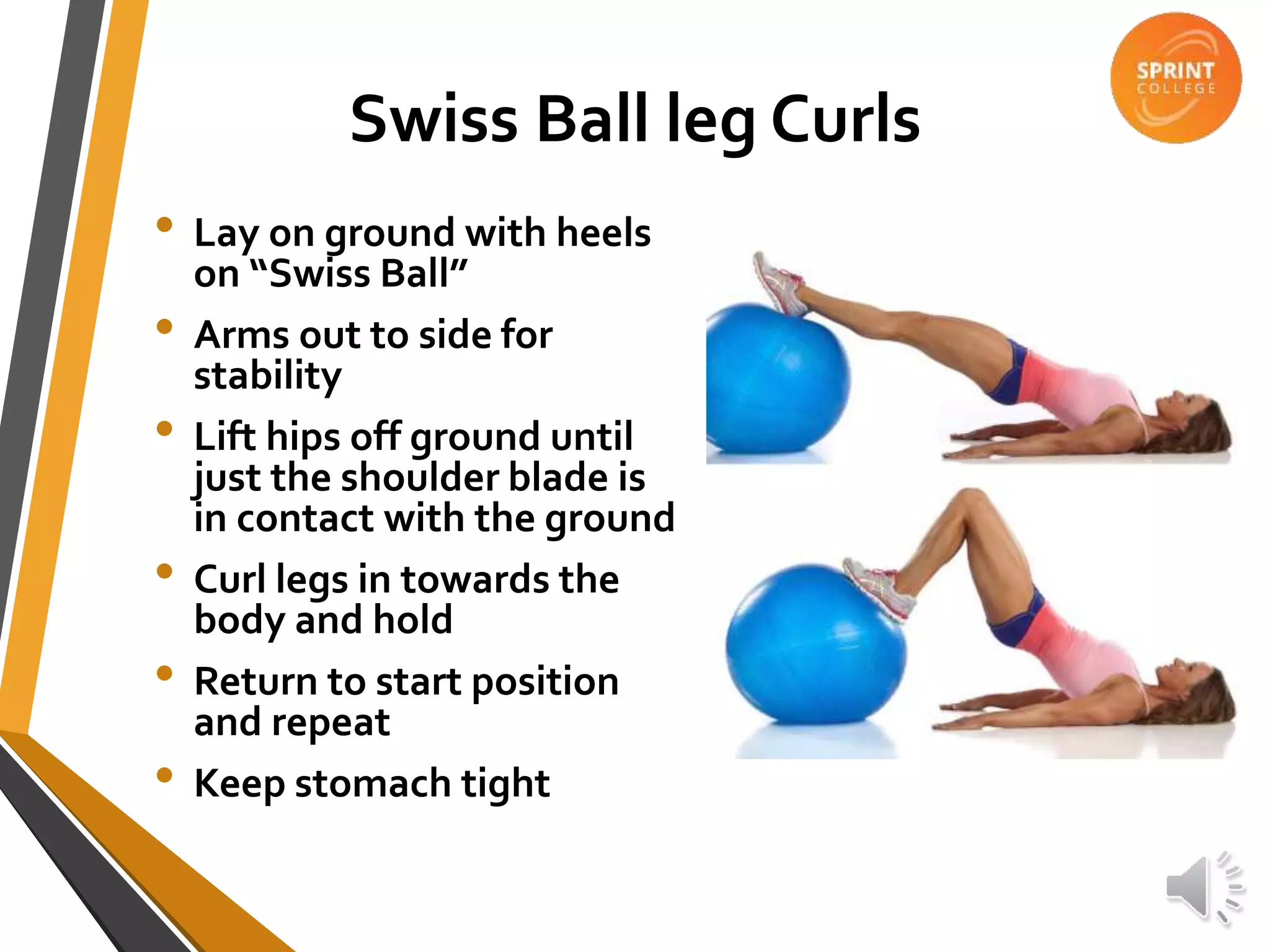 Swiss Ball leg Curls
• Lay on ground with heels
on “Swiss Ball”
• Arms out to side for
stability
• Lift hips off ground until
just the shoulder blade is
in contact with the ground
• Curl legs in towards the
body and hold
• Return to start position
and repeat
• Keep stomach tight
 