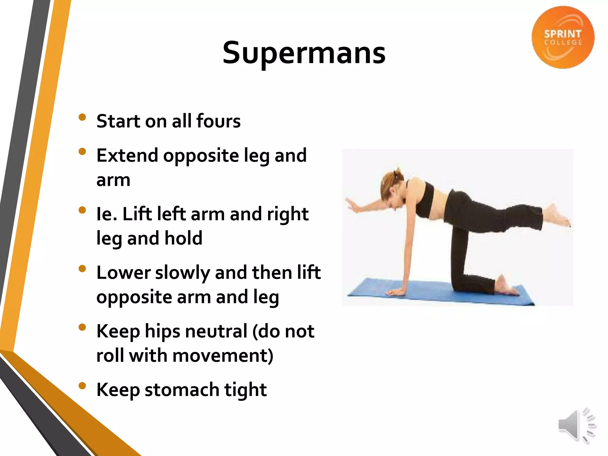 Supermans
• Start on all fours
• Extend opposite leg and
arm
• Ie. Lift left arm and right
leg and hold
• Lower slowly and then lift
opposite arm and leg
• Keep hips neutral (do not
roll with movement)
• Keep stomach tight
 