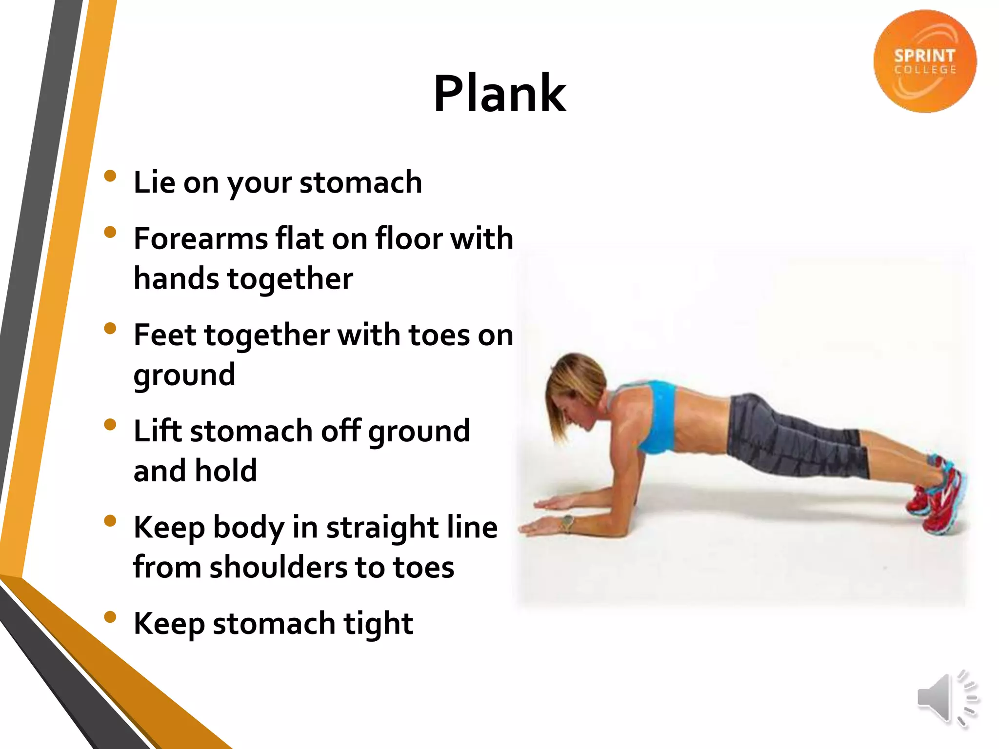 Plank
• Lie on your stomach
• Forearms flat on floor with
hands together
• Feet together with toes on
ground
• Lift stomach off ground
and hold
• Keep body in straight line
from shoulders to toes
• Keep stomach tight
 