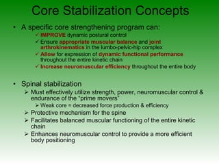 Core Stabilization Concepts A specific core strengthening program can: IMPROVE  dynamic postural control Ensure  appropriate muscular balance  and  joint arthrokinematics  in the lumbo-pelvic-hip complex Allow  for expression of  dynamic functional performance  throughout the entire kinetic chain Increase neuromuscular efficiency  throughout the entire body Spinal stabilization Must effectively utilize strength, power, neuromuscular control & endurance of the “prime movers” Weak core = decreased force production & efficiency  Protective mechanism for the spine Facilitates balanced muscular functioning of the entire kinetic chain Enhances neuromuscular control to provide a more efficient body positioning 