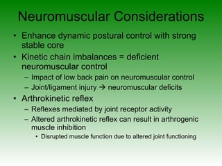 Neuromuscular Considerations Enhance dynamic postural control with strong stable core Kinetic chain imbalances = deficient neuromuscular control Impact of low back pain on neuromuscular control Joint/ligament injury    neuromuscular deficits Arthrokinetic reflex  Reflexes mediated by joint receptor activity Altered arthrokinetic reflex can result in arthrogenic muscle inhibition Disrupted muscle function due to altered joint functioning 