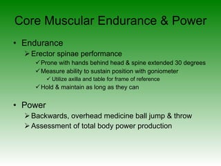 Core Muscular Endurance & Power Endurance Erector spinae performance Prone with hands behind head & spine extended 30 degrees Measure ability to sustain position with goniometer Utilize axilla and table for frame of reference Hold & maintain as long as they can Power Backwards, overhead medicine ball jump & throw Assessment of total body power production 
