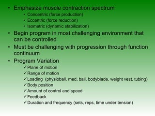 Emphasize muscle contraction spectrum Concentric (force production) Eccentric (force reduction) Isometric (dynamic stabilization) Begin program in most challenging environment that can be controlled Must be challenging with progression through function continuum  Program Variation Plane of motion  Range of motion  Loading  (physioball, med. ball, bodyblade, weight vest, tubing) Body position Amount of control and speed  Feedback  Duration and frequency (sets, reps, time under tension) 