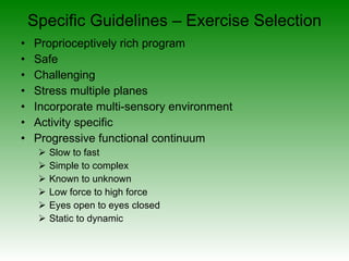 Specific Guidelines – Exercise Selection Proprioceptively rich program Safe Challenging Stress multiple planes Incorporate multi-sensory environment Activity specific Progressive functional continuum Slow to fast Simple to complex Known to unknown Low force to high force Eyes open to eyes closed Static to dynamic 