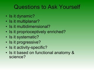 Questions to Ask Yourself Is it dynamic? Is it multiplanar? Is it multidimensional? Is it proprioceptively enriched? Is it systematic? Is it progressive? Is it activity-specific? Is it based on functional anatomy & science? 