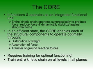 It functions & operates as an integrated functional unit Entire kinetic chain operates synergistically to produce force, reduce force & dynamically stabilize against abnormal force  In an efficient state, the CORE enables each of the structural components to operate optimally through: Distribution of weight Absorption of force Transfer of ground reaction forces Requires training for optimal functioning!  Train entire kinetic chain on all levels in all planes The CORE 