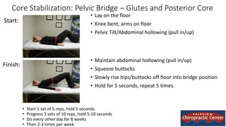 Core Stabilization: Pelvic Bridge – Glutes and Posterior Core
• Lay on the floor
• Knee bent, arms on floor
• Pelvic Tilt/Abdominal hollowing (pull in/up)
• Maintain abdominal hollowing (pull in/up)
• Squeeze buttocks
• Slowly rise hips/buttocks off floor into bridge position
• Hold for 5 seconds, repeat 5 times.
Start:
Finish:
• Start 1 set of 5 reps, hold 5 seconds
• Progress 3 sets of 10 reps, hold 5-10 seconds
• Do every other day for 8 weeks
• Then 2-3 times per week
 