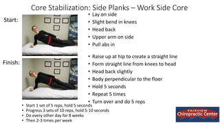 Core Stabilization: Side Planks – Work Side Core
• Lay on side
• Slight bend in knees
• Head back
• Upper arm on side
• Pull abs in
• Raise up at hip to create a straight line
• Form straight line from knees to head
• Head back slightly
• Body perpendicular to the floor
• Hold 5 seconds
• Repeat 5 times
• Turn over and do 5 reps
Start:
Finish:
• Start 1 set of 5 reps, hold 5 seconds
• Progress 3 sets of 10 reps, hold 5-10 seconds
• Do every other day for 8 weeks
• Then 2-3 times per week
 