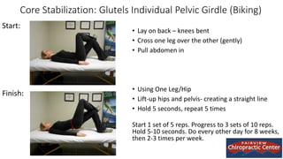 Core Stabilization: Glutels Individual Pelvic Girdle (Biking)
• Lay on back – knees bent
• Cross one leg over the other (gently)
• Pull abdomen in
• Using One Leg/Hip
• Lift-up hips and pelvis- creating a straight line
• Hold 5 seconds, repeat 5 times
Start 1 set of 5 reps. Progress to 3 sets of 10 reps.
Hold 5-10 seconds. Do every other day for 8 weeks,
then 2-3 times per week.
Start:
Finish:
 