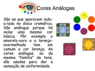 São as que aparecem lado-
a-lado no disco cromático.
São análogas porque há
nelas uma mesma cor
básica. Pôr exemplo o
amarelo-ouro e o laranja-
avermelhado tem em
comum a cor laranja. As
cores análogas, ou da
mesma "família" de tons,
são usadas para dar a
sensação de uniformidade.
 