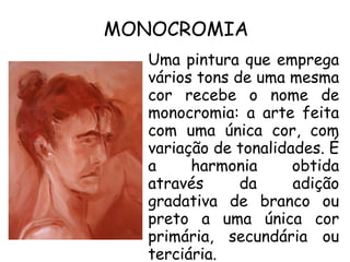 MONOCROMIA
Uma pintura que emprega
vários tons de uma mesma
cor recebe o nome de
monocromia: a arte feita
com uma única cor, com
variação de tonalidades. É
a harmonia obtida
através da adição
gradativa de branco ou
preto a uma única cor
primária, secundária ou
terciária.
 